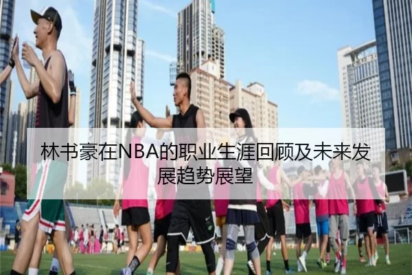 林书豪在NBA的职业生涯回顾及未来发展趋势展望