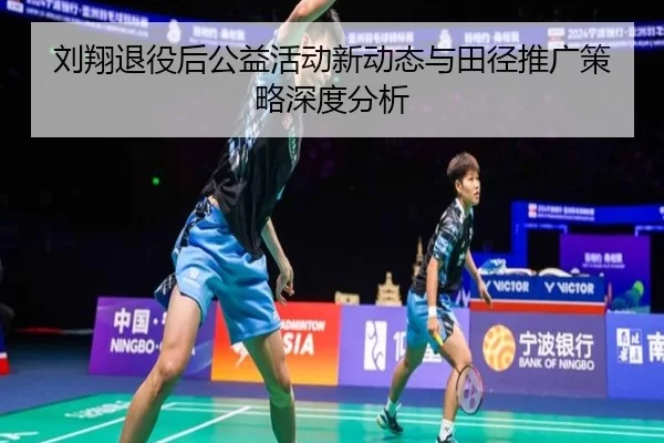 刘翔退役后公益活动新动态与田径推广策略深度分析